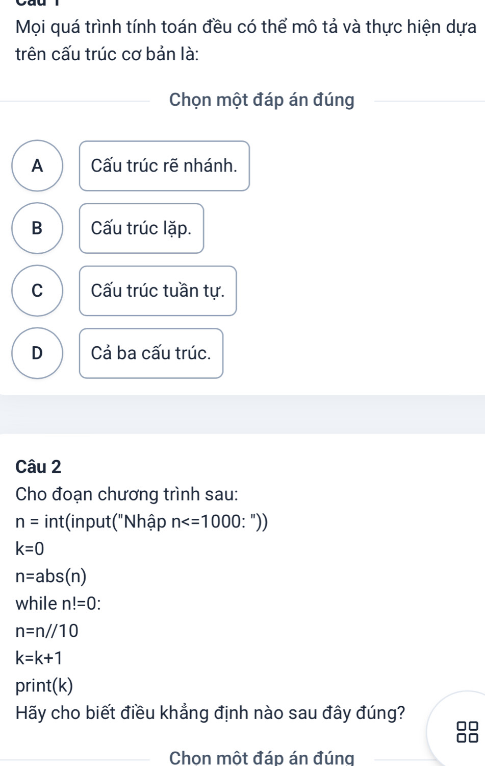 Mọi quá trình tính toán đều có thể mô tả và thực hiện dựa
trên cấu trúc cơ bản là:
Chọn một đáp án đúng
A Cấu trúc rẽ nhánh.
B Cấu trúc lặp.
C Cấu trúc tuần tự.
D Cả ba cấu trúc.
Câu 2
Cho đoạn chương trình sau:
n= int(input("Nhập n : "))
k=0
n=abs(n)
while n!=0 `
n=n//10
k=k+1
print(k)
Hãy cho biết điều khẳng định nào sau đây đúng?
Chon một đáp án đúng