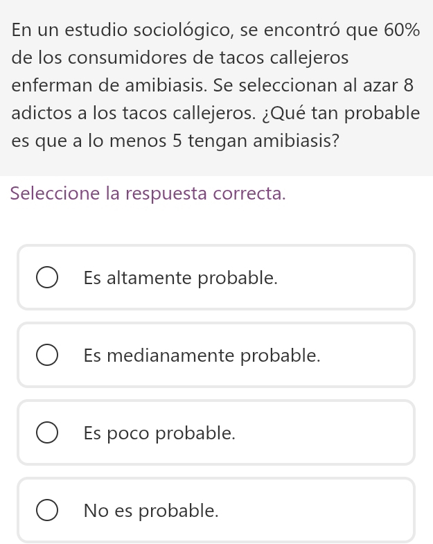 En un estudio sociológico, se encontró que 60%
de los consumidores de tacos callejeros
enferman de amibiasis. Se seleccionan al azar 8
adictos a los tacos callejeros. ¿Qué tan probable
es que a lo menos 5 tengan amibiasis?
Seleccione la respuesta correcta.
Es altamente probable.
Es medianamente probable.
Es poco probable.
No es probable.