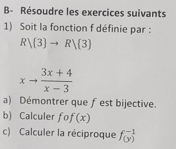 B- Résoudre les exercices suivants 
1) Soit la fonction f définie par :
Rvee  3 to Rvee  3
xto  (3x+4)/x-3 
a) Démontrer que fest bijective. 
b) Calculer fcirc f(x)
c) Calculer la réciproque fbeginarrayr -1 (y)endarray