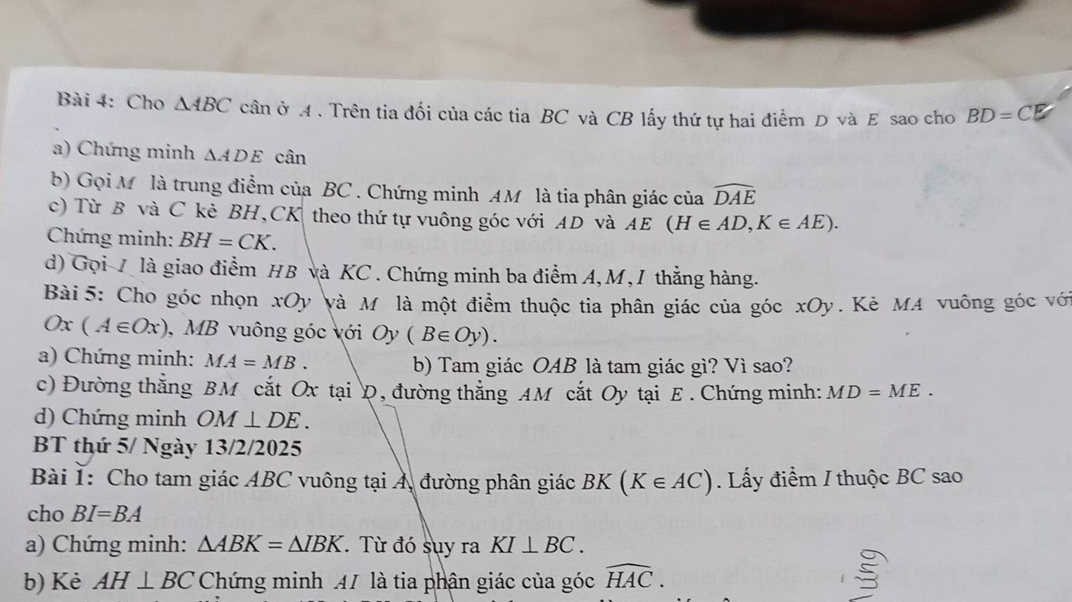 Cho △ ABC cần ở A . Trên tia đối của các tia BC và CB lấy thứ tự hai điểm D và E sao cho BD=CE
a) Chứng minh △ ADE cân 
b) Gọi M là trung điểm của BC. Chứng minh AM là tia phân giác của widehat DAE
c) Từ B và C kè BH, CK theo thứ tự vuông góc với AD và AE (H∈ AD, K∈ AE). 
Chứng minh: BH=CK. 
d) Gọi 7 là giao điểm HB và KC. Chứng minh ba điểm A, M, I thẳng hàng. 
Bài 5: Cho góc nhọn xOy và M là một điểm thuộc tia phân giác của góc xOy. Kẻ MA vuông góc với
Ox(A∈ Ox) , MB vuông góc với Oy(B∈ Oy). 
a) Chứng minh: MA=MB. 
b) Tam giác OAB là tam giác gì? Vì sao? 
c) Đường thắng BM cắt Ox tại Đ, đường thẳng AM cắt Oy tại E. Chứng minh: MD=ME. 
d) Chứng minh OM⊥ DE. 
BT thứ 5/ Ngày 13/2/2025 
Bài I: Cho tam giác ABC vuông tại Á, đường phân giác BK(K∈ AC). Lấy điểm / thuộc BC sao 
cho BI=BA
a) Chứng minh: △ ABK=△ IBK. Từ đó sụy ra KI⊥ BC. 
b) Kẻ AH⊥ BC Chứng minh 47 là tia phận giác của góc widehat HAC.