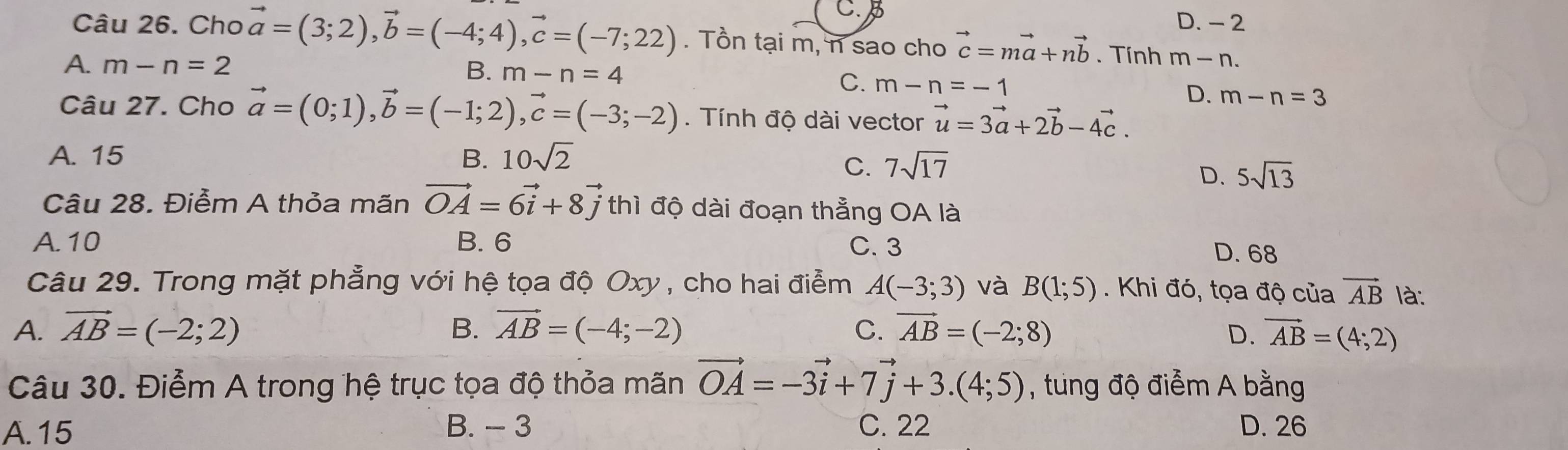 C. D. - 2
Câu 26. Cho vector a=(3;2), vector b=(-4;4), vector c=(-7;22). Tồn tại m, n sao cho vector c=mvector a+nvector b. Tính m-n.
A. m-n=2 m-n=4
B.
C. m-n=-1 D. m-n=3
Câu 27. Cho vector a=(0;1), vector b=(-1;2), vector c=(-3;-2) Tính độ dài vector vector u=3vector a+2vector b-4vector c.
A. 15 B. 10sqrt(2)
C. 7sqrt(17)
D. 5sqrt(13)
Câu 28. Điễm A thỏa mãn vector OA=6vector i+8vector j thì độ dài đoạn thẳng OA là
A. 10 B. 6 C. 3
D. 68
Câu 29. Trong mặt phẳng với hệ tọa độ Oxy , cho hai điểm A(-3;3) và B(1;5). Khi đó, tọa độ của vector AB là:
A. vector AB=(-2;2) B. vector AB=(-4;-2) C. vector AB=(-2;8) D. vector AB=(4;2)
Câu 30. Điểm A trong hệ trục tọa độ thỏa mãn vector OA=-3vector i+7vector j+3.(4;5) , tung độ điểm A bằng
A. 15 B. - 3 C. 22 D. 26