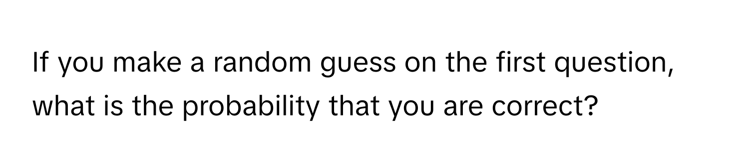 If you make a random guess on the first question, what is the probability that you are correct?