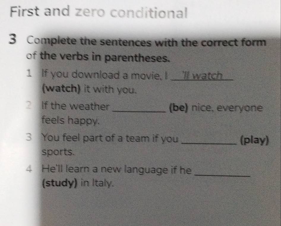 First and zero conditional 
3 Complete the sentences with the correct form 
of the verbs in parentheses. 
1 If you download a movie. I ll watch_ 
(watch) it with you. 
2 If the weather _(be) nice, everyone 
feels happy. 
3 You feel part of a team if you _(play) 
sports. 
4 He'll learn a new language if he_ 
(study) in Italy.