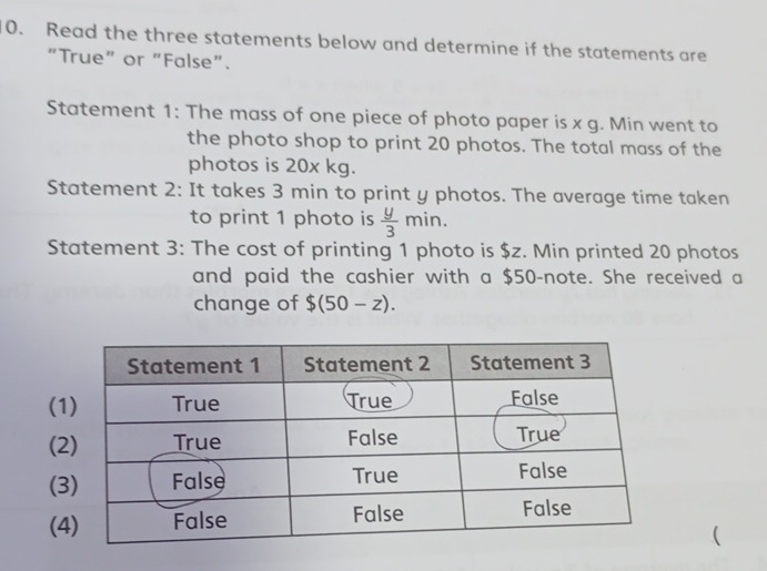 Read the three statements below and determine if the statements are 
“True” or “False”. 
Statement 1: The mass of one piece of photo paper is x g. Min went to 
the photo shop to print 20 photos. The total mass of the 
photos is 20x kg. 
Statement 2: It takes 3 min to print y photos. The average time taken 
to print 1 photo is  y/3 min. 
Statement 3: The cost of printing 1 photo is $z. Min printed 20 photos 
and paid the cashier with a $50 -note. She received a 
change of $(50-z). 
( 
( 
( 
( 
