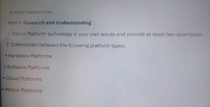 Activity Instructions: 
Part 1: Research and Understanding 
1. Define Platform Technology in your own words and provide at least two examples. 
2. Differentiate between the following platform types: 
Hardware Platforms 
Software Platforms 
Cloud Platforms 
Mobile Platforms