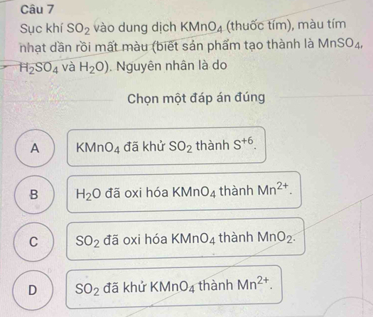 Sục khí SO_2 vào dung dịch KMnO_4 (thuốc tím), màu tím
nhạt dần rồi mất màu (biết sản phẩm tạo thành là 1 MnSO_4
H_2SO_4 và H_2O). Nguyên nhân là do
Chọn một đáp án đúng
A KMnO_4 đã khử SO_2 thành S^(+6).
B H_2O đã oxi hóa KMn O_4 thành Mn^(2+).
C SO_2 đã oxi hóa KMn O_4 thành MnO_2.
D SO_2 đã khử KMnO_4 thành Mn^(2+).