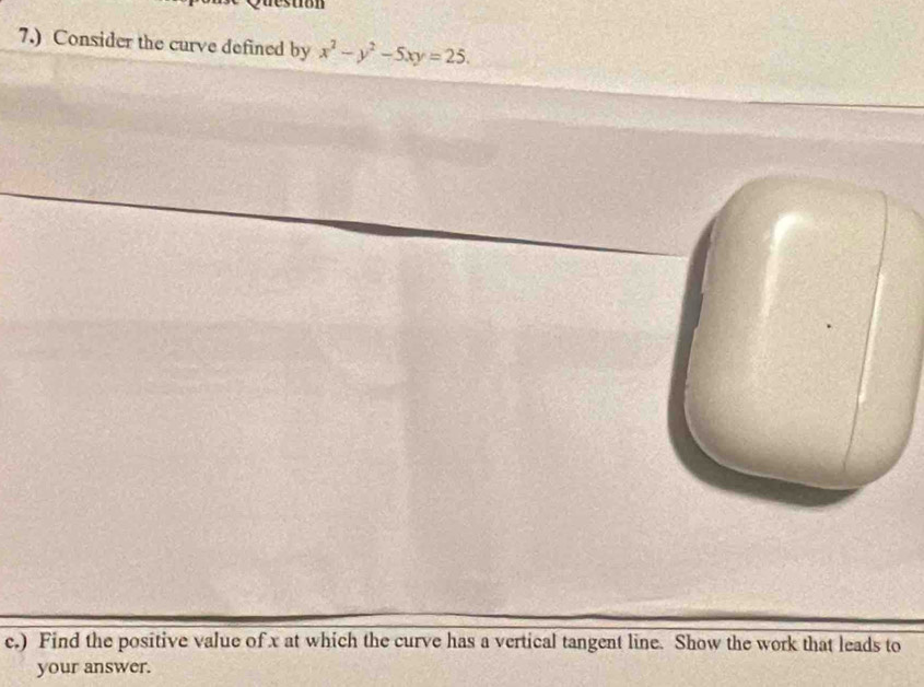 7.) Consider the curve defined by x^2-y^2-5xy=25. 
c.) Find the positive value of x at which the curve has a vertical tangent line. Show the work that leads to 
your answer.