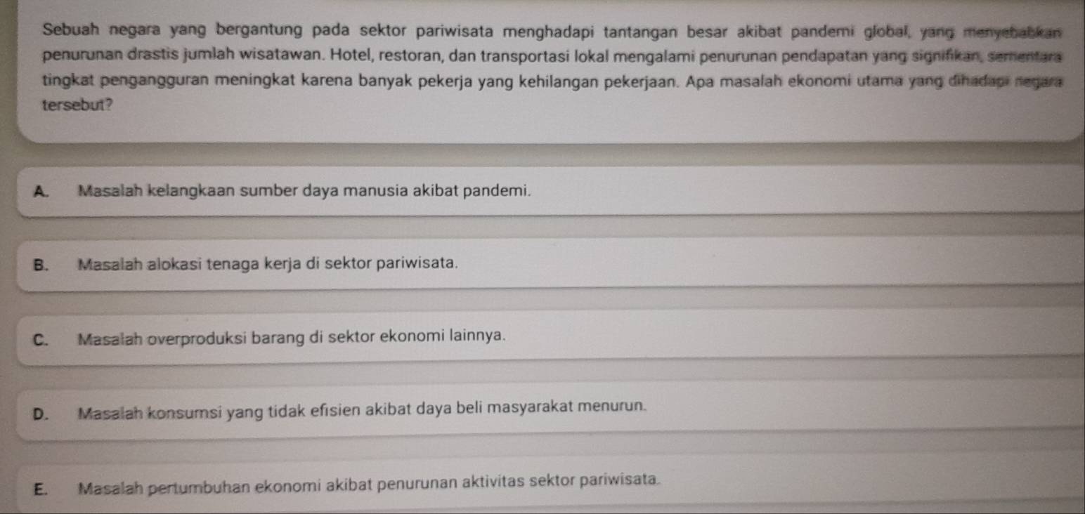 Sebuah negara yang bergantung pada sektor pariwisata menghadapi tantangan besar akibat pandemi global, yang menyebabkan
penurunan drastis jumlah wisatawan. Hotel, restoran, dan transportasi lokal mengalami penurunan pendapatan yang signifikan, sementara
tingkat pengangguran meningkat karena banyak pekerja yang kehilangan pekerjaan. Apa masalah ekonomi utama yang dihadaoi negara
tersebut?
A. Masalah kelangkaan sumber daya manusia akibat pandemi.
B. Masalah alokasi tenaga kerja di sektor pariwisata.
C. Masalah overproduksi barang di sektor ekonomi lainnya.
D. Masalah konsumsi yang tidak efisien akibat daya beli masyarakat menurun.
E. Masalah pertumbuhan ekonomi akibat penurunan aktivitas sektor pariwisata.