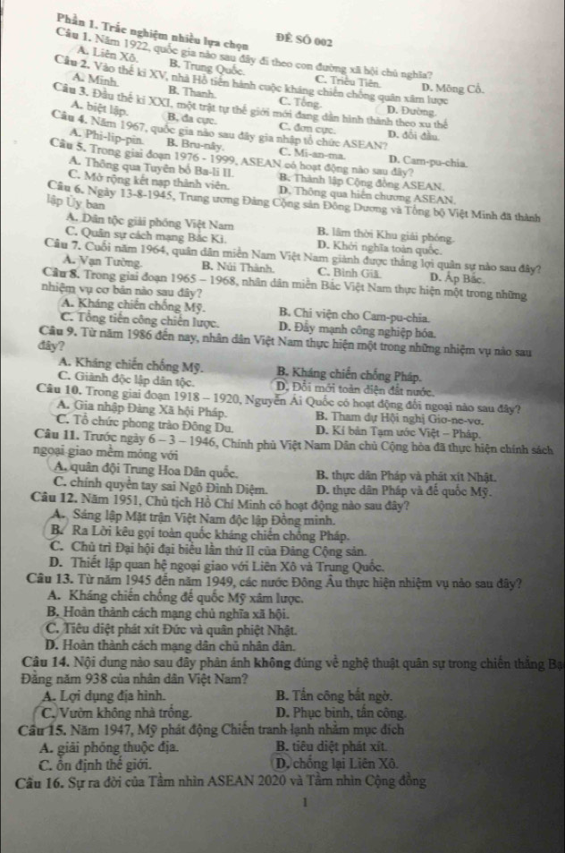 Phần 1, Trắc nghiệm nhiều lựa chọn
ĐÊ SÖ 002
Câu 1. Năm 1922, quốc gia nào sau đây đi theo con đường xã hội chủ nghĩa?
A. Liên Xô. B. Trung Quốc. C. Triều Tiên. D. Mông Cổ.
Cầu 2, Vào thế ki XV, nhà Hồ tiên hành cuộc kháng chiến chống quân xâm lược
A. Minh. B. Thanh. C. Tổng
Câu 3, Đầu thế kí XXI, một trật tự thế giới mới đang dẫn hình thành theo xu thể D. Đường.
A. biệt lập. B, da cực. C. đơn cực. D. đổi đầu
Câu 4. Năm 1967, quốc gia não sau đây gia nhập tổ chức ASEAN?
A. Phi-lip-pin. B. Bru-nây. C. Mi-an-ma. D. Cam-pu-chia
Cầu 5. Trong giai đoạn 1976 - 1999, ASEAN có hoạt động nào sau đây?
A. Thông qua Tuyên bố Ba-li II. B. Thành lập Cộng đồng ASEAN.
C. Mở rộng kết nạp thành viên. D. Thông qua hiện chương ASEAN.
lập Ủy ban
Cầu 6. Ngày 13-8-1945, Trung ương Đảng Cộng sản Đông Dương và Tổng bộ Việt Minh đã thành
A. Dân tộc giải phóng Việt Nam B. lâm thời Khu giải phóng.
C. Quân sự cách mạng Bắc Kì. D. Khởi nghĩa toàn quốc.
Cầu 7. Cuối năm 1964, quân dân miền Nam Việt Nam giành được thắng lợi quân sự nào sau đây?
A. Vạn Tường. B, Núi Thành. C. Bình Gi D. Ap Bac.
Cầu 8, Trong giai đoạn 1965 - 1968, nhân dân miền Bắc Việt Nam thực hiện một trong những
nhiệm vụ cơ bản nào sau đây?
A. Kháng chiến chống Mỹ. B. Chi viện cho Cam-pu-chia.
C. Tổng tiến công chiến lược. D. Đẫy mạnh công nghiệp hóa.
Câu 9. Từ năm 1986 đến nay, nhân dân Việt Nam thực hiện một trong những nhiệm vụ nào sau
đây?
A. Kháng chiến chống Mỹ. B. Kháng chiến chống Pháp.
C. Giành độc lập dân tộc. D. Đổi mới toàn diện đất nước,
Câu 10. Trong giai đoạn 1918 - 1920, Nguyễn Ái Quốc có hoạt động đối ngoại nào sau đây?
A. Gia nhập Đảng Xã hội Pháp.  B. Tham dự Hội nghị Giơ-ne-vơ.
C. Tổ chức phong trào Đông Du,  D. Kí bản Tạm ước Việt - Pháp.
Câu 11. Trước ngày 6 - 3 - 1946, Chính phủ Việt Nam Dân chủ Cộng hòa đã thực hiện chính sách
ngoại giao mềm móng với
A quân đội Trung Hoa Dân quốc, B. thực dân Pháp và phát xít Nhật.
C. chính quyển tay sai Ngô Đình Diệm. D. thực dân Pháp và đế quốc Mỹ.
Câu 12. Năm 1951, Chủ tịch Hồ Chí Minh có hoạt động nào sau đây?
An Sáng lập Mặt trận Việt Nam độc lập Đồng minh.
B. Ra Lời kêu gọi toàn quốc kháng chiến chông Pháp.
C. Chủ trì Đại hội đại biểu lần thứ II của Đảng Cộng sản.
D. Thiết lập quan hệ ngoại giao với Liên Xô và Trung Quốc.
Câu 13. Từ năm 1945 đến năm 1949, các nước Đông Âu thực hiện nhiệm vụ nảo sau đây?
A. Kháng chiến chống đế quốc Mỹ xâm lược.
B, Hoàn thành cách mạng chủ nghĩa xã hội.
C. Tiêu diệt phát xít Đức và quân phiệt Nhật.
D. Hoàn thành cách mạng dân chủ nhân dân.
Câu 14. Nội dung nào sau dây phản ánh không đúng về nghệ thuật quân sự trong chiến thắng Bạ
Đăng năm 938 của nhân dân Việt Nam?
A. Lợi dụng địa hình. B. Tần công bắt ngờ.
C. Vườn không nhà trống. D. Phục binh, tấn công.
Cầu 15. Năm 1947, Mỹ phát động Chiến tranh lạnh nhằm mục đích
A. giải phống thuộc địa. B. tiêu diệt phát xít
C. ổn định thế giới. D, chống lại Liên Xô.
Cầu 16. Sự ra đời của Tâm nhìn ASEAN 2020 và Tâm nhìn Cộng đồng
1