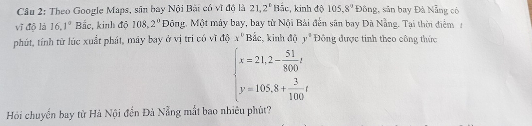 Theo Google Maps, sân bay Nội Bài có vĩ độ là 21, 2^0 Bắc, kinh độ 105, 8^0 Đông, sân bay Đà Nẵng có 
vĩ độ là 16, 1^0Bac :, kinh độ 108,.2^0 Đông. Một máy bay, bay từ Nội Bài đến sân bay Đà Nẵng. Tại thời điểm 1 
phút, tính từ lúc xuất phát, máy bay ở vị trí có vĩ độ x^0 Bắc, kinh độ y^0 Đông được tính theo công thức
beginarrayl x=21,2- 51/800 t y=105,8+ 3/100 tendarray.
Hỏi chuyến bay từ Hà Nội đến Đà Nẵng mất bao nhiêu phút?