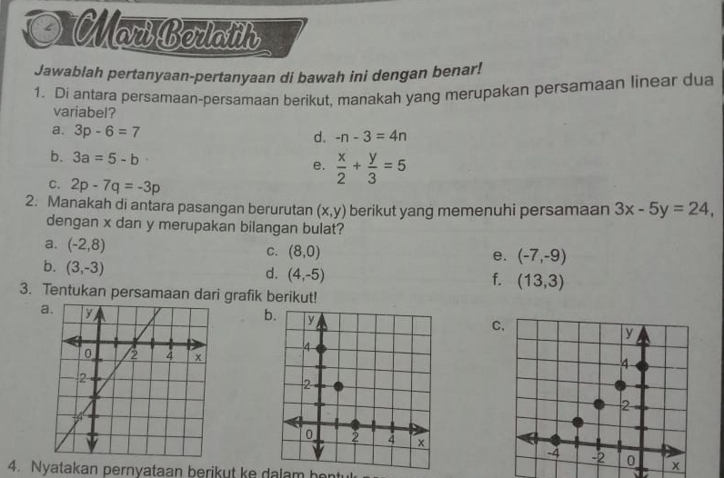 a Mar Borlaih
Jawablah pertanyaan-pertanyaan di bawah ini dengan benar!
1. Di antara persamaan-persamaan berikut, manakah yang merupakan persamaan linear dua
variabel?
a. 3p-6=7 d. -n-3=4n
b. 3a=5-b
e.  x/2 + y/3 =5
C. 2p-7q=-3p
2. Manakah di antara pasangan berurutan (x,y) berikut yang memenuhi persamaan 3x-5y=24, 
dengan x dan y merupakan bilangan bulat?
a. (-2,8) C. (8,0)
e. (-7,-9)
b. (3,-3)
d. (4,-5)
f. (13,3)
3. Tentukan persamaan dari grafik berikut!
a.
C.
4. Nyatakan pernyataan berikut ke dalam be