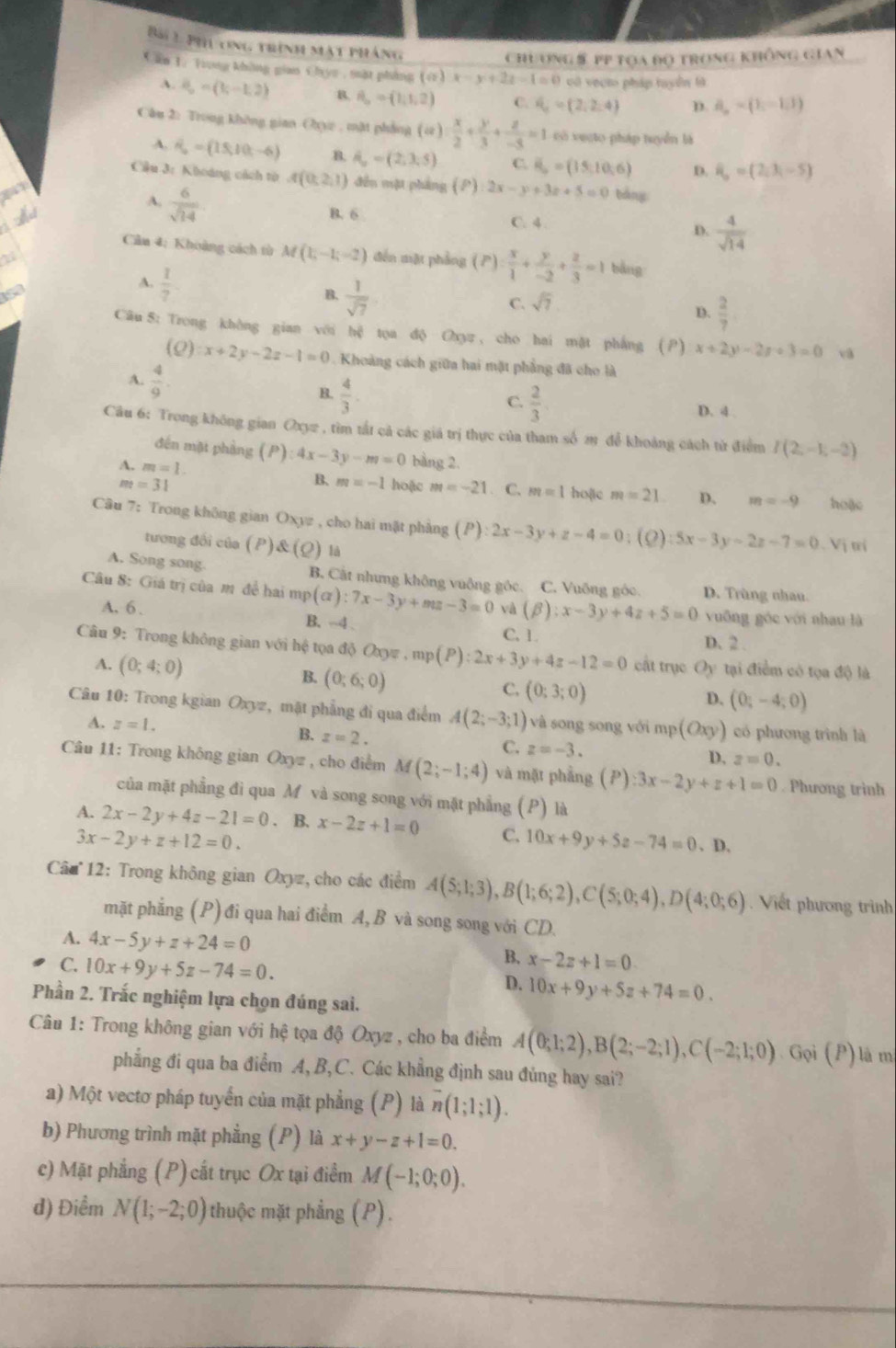 Bái 1 phủ ong trình mật pháng
Chuơng§ pp tọa độ trong không gian
Cần 1. Trong không gian Chyc , mặt phẳng (ứ) x-y+2z-1=0 có veạt pháp tuyển là
A. 8,=(b-1,-1,2) B. A_o=(1,1,2) C. d_c=(2,2,4) D. d_n=(1,-1,1)
Câu 2: Trong không gian Cxyz , mặt phẳng ): x/2 + y/3 + z/-5 =1 có vecto pháp tuyển là
A. vector n_o=(15,10,-6) B. hat a_o=(2,3,5) C. vector R_o=(15,10,6) D. overline B==(2,3,-5)
Cầu 3: Khoáng cách tờ A(0,2,1) đến mặt pháng (P) 2x-y+3z+5=0 bàng
A.  6/sqrt(14) 

B. 6 C. 4 . D.  4/sqrt(14) 
Cân 4: Khoàng cách từ M(1,-1;-2) đến mặt phẳng (P)= x/1 + y/-2 + z/3 =1 bǎng
153
A.  1/7 
B.  1/sqrt(7) 
C. sqrt(7)
D.  2/7 
Câu 8: Trong khòng gian với hệ tọa độ Oxyz , cho hai mặt phẳng (P) x+2y-2x+3=0 vậ
(0) x+2y-2z-1=0 Khoảng cách giữa hai mặt phẳng đã cho là
A.  4/9 .
C.  2/3 
B.  4/3 . D. 4 .
Câu 6: Trong không gian Oxy2 , tìm tất cả các giá trị thực của tham số 2 để khoảng cách từ điểm I(2,-1,-2)
đến mặt phàng (P):4x-3y-m=0 bàng 2.
A. m=1.
B. m=-1
m=31 hoặc m=-21. C. m=1 hoặic m=21 D. m=-9 hoặc
Câu 7: Trong không gian Oxyz , cho hai mặt phẳng (P) :2x-3y+z-4=0; (2) :5x-3y-2z-7=0 Vị trí
tương đối của (P)&(Q) là
A. Song song. B. Cật nhưng không vuông gốc. C. Vuông góc. D. Trùng nhau
Câu 8: Giá trị của mô đề hai mp (alpha ):7x-3y+mz-3=0 và (beta ):x-3y+4z+5=0 vuỡng góc với nhau là
A. 6 .
B. --4 . C. 1. D. 2 .
Câu 9: Trong không gian với hệ tọa độ Oxyz,mp(P):2x+3y+4z-12=0 cất trục Oy tại điểm có tọa độ là
A. (0;4;0) B. (0;6;0) C. (0;3;0)
D. (0,-4;0)
Câu 10: Trong kgian Oxyz, mặt phẳng đi qua điểm A(2;-3;1) và song song với mp (Oxy) có phương trình là
A. z=1. B. z=2. C. z=-3.
D, z=0.
Câu 11: Trong không gian Oxyz , cho điểm M(2;-1;4) và mặt phẳng . (P) :3x-2y+z+1=0. Phương trinh
của mặt phẳng đi qua M và song song với mặt phẳng (P) là
A. 2x-2y+4z-21=0. B. x-2z+1=0 C. 10x+9y+5z-74=0. D.
3x-2y+z+12=0.
Câu  12: Trong không gian Oxyz, cho các điểm A(5;1;3),B(1;6;2),C(5;0;4),D(4;0;6). Viết phương trình
mặt phẳng (P) đi qua hai điểm A, B và song song với CD.
A. 4x-5y+z+24=0
C. 10x+9y+5z-74=0.
B. x-2z+1=0
D. 10x+9y+5z+74=0.
Phần 2. Trắc nghiệm lựa chọn đúng sai.
Câu 1: Trong không gian với hệ tọa độ Oxyz , cho ba điểm A(0;1;2),B(2;-2;1),C(-2;1;0) Gọi (P) là m
phẳng đi qua ba điểm A,B,C. Các khẳng định sau đủng hay sai?
a) Một vectơ pháp tuyến của mặt phẳng (P) là overline n(1;1;1).
b) Phương trình mặt phẳng (P) là x+y-z+1=0.
c) Mặt phẳng (P)cất trục Ox tại điểm M(-1;0;0).
d) Điểm N(1;-2;0) Ithuộc mặt phẳng (P).