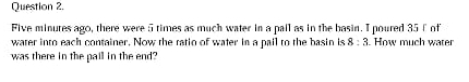 Five minutes ago, there were 5 times as much water in a pall as in the basin. I poured 35 f of 
water into each container. Now the ratio of water in a pail to the basin is 8:3. How much water 
was there in the pail in the end?