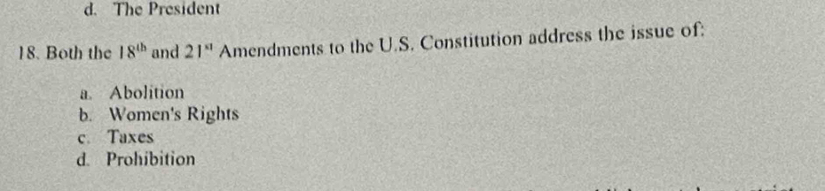 d. The President
18. Both the 18^(th) and 21^(x1) Amendments to the U.S. Constitution address the issue of:
a. Abolition
b. Women's Rights
c. Taxes
d. Prohibition