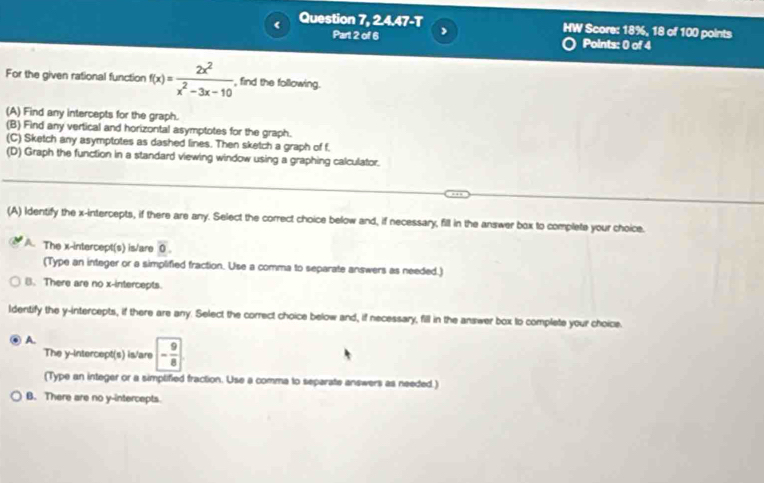 Question 7, 2.4.47-T HW Score: 18%, 18 of 100 points
Part 2 of 6 ,
Points: 0 of 4
For the given rational function f(x)= 2x^2/x^2-3x-10  , find the following.
(A) Find any intercepts for the graph.
(B) Find any vertical and horizontal asymptotes for the graph.
(C) Sketch any asymptotes as dashed lines. Then sketch a graph of f.
(D) Graph the function in a standard viewing window using a graphing calculator.
(A) Identify the x-intercepts, if there are any. Select the correct choice below and, if necessary, fill in the answer box to complete your choice.
A The x-intercept(s) is/are overline 0. 
(Type an integer or a simplified fraction. Use a comma to separate answers as needed.)
B. There are no x-intercepts.
ldentify the y-intercepts, if there are any. Select the correct choice below and, if necessary, fill in the answer box to complete your choice.
A.
The y-Intercept(s) is/are - 9/8 
(Type an integer or a simplified fraction. Use a comma to separate answers as needed.)
B. There are no y-intercepts.