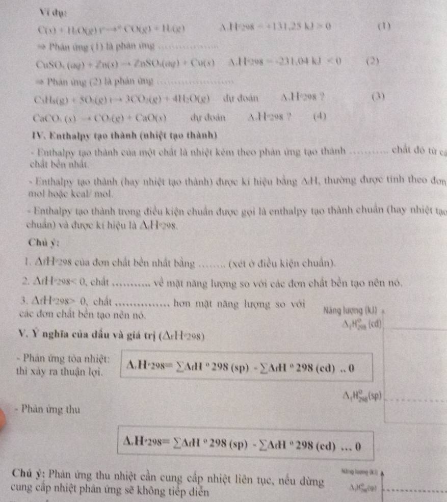 Ví đụ:
C(x)+H(X(x)r)leftharpoons CO(g)+H_3)+H(g)(x) A 11298-+131,25kJ>0 (1)
Phân ứng (1) là phản ứng …
CuSO_4(aq)+Zn(s)to ZnSO_4(aq)+Cu(s) A 11208=-231.04kJ<0</tex> (2)
Phanimy! (2) là phán ứng_
C_3H_8(g)+5O_2(g)+to 3CO_2(g)+4H_2O(g) dự đoán A.I 1020 8 ? (3)
CaCO_3(s)to CO_2(g)+CaO(s) dự đoán △ .H298 ? (4)
IV. Enthalpy tạo thành (nhiệt tạo thành)
Enthalpy tạo thành của một chất là nhiệt kêm theo phản ứng tạo thành chất đô từ cá
chất bên nhất
- Enthalpy tạo thành (hay nhiệt tạo thành) được kí hiệu bằng ΔH, thường được tính theo đơn
mol hoặc kcal/ mol.
- Enthalpy tạo thành trong điều kiện chuẩn được gọi là enthalpy tạo thành chuẩn (hay nhiệt tạo
chuẩn) và được kí hiệu là Δ H=298.
Chú ý:
1. Δ/H-298 của đơn chất bền nhất bằng …….. (xét ở điều kiện chuẩn).
2. ArH*298< 0, chất ........... về mặt năng lượng so với các đơn chất bền tạo nên nó.
3. ArH*298> 0, chất ............. hơn mặt năng lượng so với
các đơn chất bền tạo nên nó. Năng lượng (kJ) 。
_ △ _fH_(200)°(cd)
V. Ý nghĩa của đấu và giá trị (ΔrH298)
- Phản ứng tòa nhiệt:
thì xảy ra thuận lợi. △ .H°298=sumlimits △ dP°298(sp)-sumlimits △ _rH°298(cd)...0
△ _fH_(298)^o(sp) _
- Phản ứng thu
△ .H°298=sumlimits △ dd°298(sp)-sumlimits △ dH°298(cd)...θ
Nàng lượng [kí)
Chú ý: Phản ứng thu nhiệt cần cung cấp nhiệt liên tục, nếu đừng  H_2mv_0
cung cấp nhiệt phân ứng sẽ không tiếp diễn