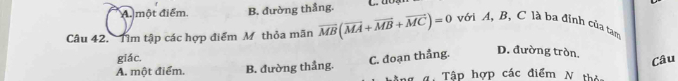 A. một điểm. B. đường thẳng.
Câu 42. Tìm tập các hợp điểm M thỏa mãn overline MB(overline MA+overline MB+overline MC)=0 với A, B, C là ba đỉnh của tam
giác. C. đoạn thẳng. D. đường tròn.
A. một điểm. B. đường thẳng.
Câu
tng 4: Tập hợp các điểm N thị