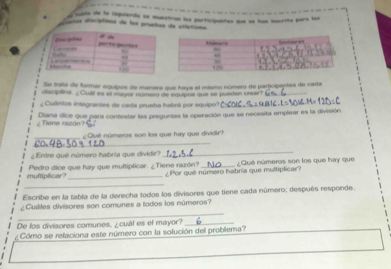 au mbla de la iequierda se muxstran los participantes que se han inscrito para las
dsotas disciplinas de las pruebas de atletiona.
Se trata de formar equipos de manera que haya el mismo número de participantes de cada
disciplina. ¿Cual es el mayor número de equipos que se pueden crear?_
¿Cuântos integrantes de cada prueba habrá por equipo?_
Diana dice que para contestar las preguntas la operación que se necesita emplear es la división.
¿Tiene razón?
_¿Qué números son los que hay que dividir?
_
¿Entre qué número habría que dividir?
_
Pedro dice que hay que multiplicar. ¿Tiene razón? _¿Qué números son los que hay que
multiplicar?_ ¿Por qué número habría que multiplicar?
_
Escribe en la tabla de la derecha todos los divisores que tiene cada número; después responde.
_
¿Cuáles divisores son comunes a todos los números?
De los divisores comunes, ¿cuál es el mayor?_
¿Cómo se relaciona este número con la solución del problema?