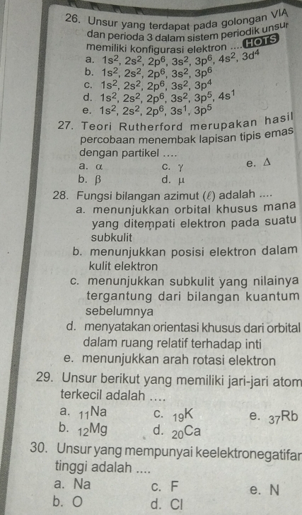 Unsur yang terdapat pada golongan VIA
dan perioda 3 dalam sistem periodik unsur
memiliki konfigurasi elaktron .... HOTS
a. 1s^2,2s^2,2p^6,3s^2,3p^6,4s^2,3d^4
b. 1s^2,2s^2,2p^6,3s^2,3p^6
C. 1s^2,2s^2,2p^6,3s^2,3p^4
d. 1s^2,2s^2,2p^6,3s^2,3p^5,4s^1
e. 1s^2,2s^2,2p^6,3s^1,3p^5
27. Teori Rutherford merupakan hasil
percobaan menembak lapisan tipis emas
dengan partikel ...
a. α C. γ
e. Δ
b.β d. μ
28. Fungsi bilangan azimut (ℓ) adalah ....
a. menunjukkan orbital khusus mana
yang ditempati elektron pada suatu
subkulit
b. menunjukkan posisi elektron dalam
kulit elektron
c. menunjukkan subkulit yang nilainya
tergantung dari bilangan kuantum
sebelumnya
d. menyatakan orientasi khusus dari orbital
dalam ruang relatif terhadap inti
e. menunjukkan arah rotasi elektron
29. Unsur berikut yang memiliki jari-jari atom
terkecil adalah ...
a. _11Na C. _19K e. 37Rb
b. _12Mg d. _20Ca
30. Unsur yang mempunyai keelektronegatifar
tinggi adalah ....
a. Na c. F e. N
bàO d. Cl