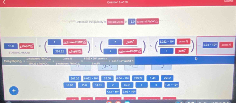 Subma
Determine the quantity of nitrogen atoms n 15.0 grams of Pb (NO₂),
15.0 g Bb(NO₂)₂ * ( □ /25022□  )* ( □ /□ □  )* ( 6022· 10/□ □  ) 6.022* 10^(23) =6.04* 10^(□) anmsN 
STARTING AMOUNT
15.0 g Pb (NO₂) ₂ × 1 molecules Pb (NO₄). 2 mol N 6.022 × 10' aloms N
6.04* 10^(23) MomsN
299.22q Pb (NO₃), 1 molecules Pb (NO.) 1 mol N
l=
^
207.20 6.022* 10^(23) 2h2afeB 6.04* 10^2 299.22 1.40 253.2
1600 15.0 1 0 1 2 46.01 1 4 1.21* 10^(21)
7.13* 10^8 3.02* 10^(□)