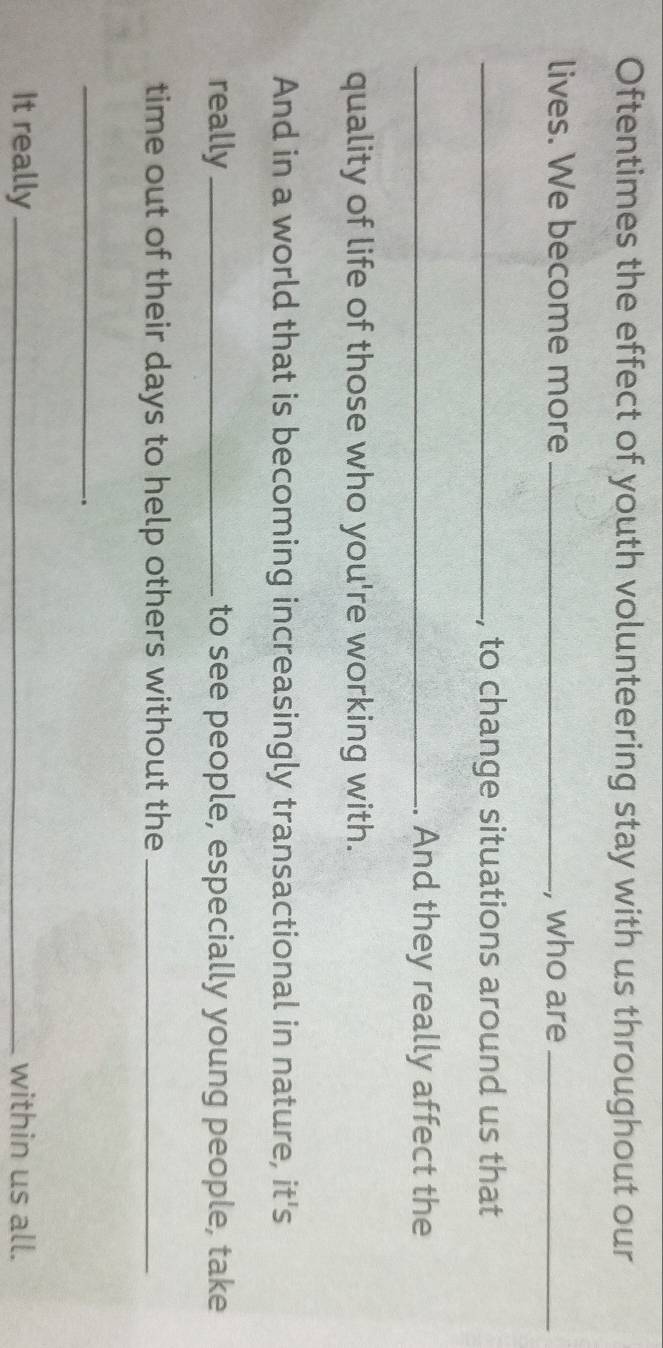 Oftentimes the effect of youth volunteering stay with us throughout our 
lives. We become more_ , who are_ 
_, to change situations around us that 
_. And they really affect the 
quality of life of those who you're working with. 
And in a world that is becoming increasingly transactional in nature, it's 
really _to see people, especially young people, take 
time out of their days to help others without the_ 
_ 
. 
It really_ within us all.