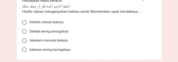 Perhatikan hadis berikut.
hé
Hadits diatas menganjurkan bahwa untuk Memberikan upah hendaknya....
Setelah selesai bekerja
Setelah kering keringatnya
Sebelum memulai bekerja
Sebelum kering keringatnya