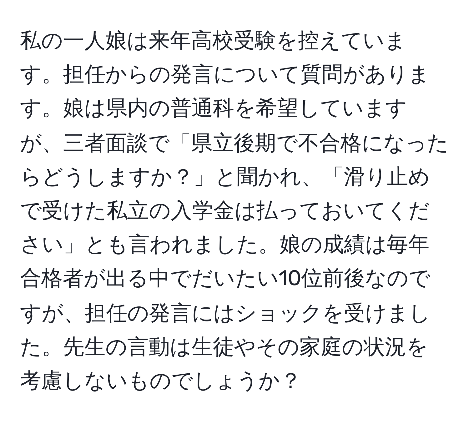 私の一人娘は来年高校受験を控えています。担任からの発言について質問があります。娘は県内の普通科を希望していますが、三者面談で「県立後期で不合格になったらどうしますか？」と聞かれ、「滑り止めで受けた私立の入学金は払っておいてください」とも言われました。娘の成績は毎年合格者が出る中でだいたい10位前後なのですが、担任の発言にはショックを受けました。先生の言動は生徒やその家庭の状況を考慮しないものでしょうか？