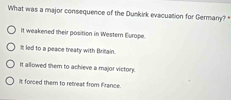 What was a major consequence of the Dunkirk evacuation for Germany? *
It weakened their position in Western Europe.
It led to a peace treaty with Britain.
It allowed them to achieve a major victory.
It forced them to retreat from France.