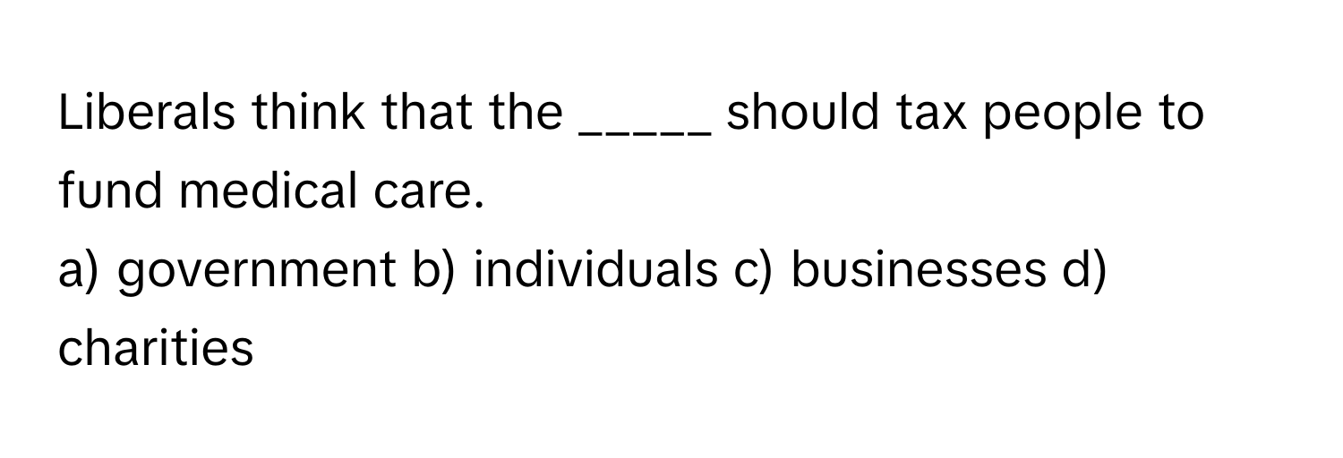 Liberals think that the _____ should tax people to fund medical care.

a) government b) individuals c) businesses d) charities