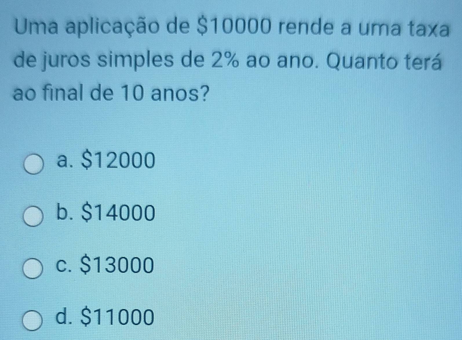 Uma aplicação de $10000 rende a uma taxa
de juros simples de 2% ao ano. Quanto terá
ao final de 10 anos?
a. $12000
b. $14000
c. $13000
d. $11000