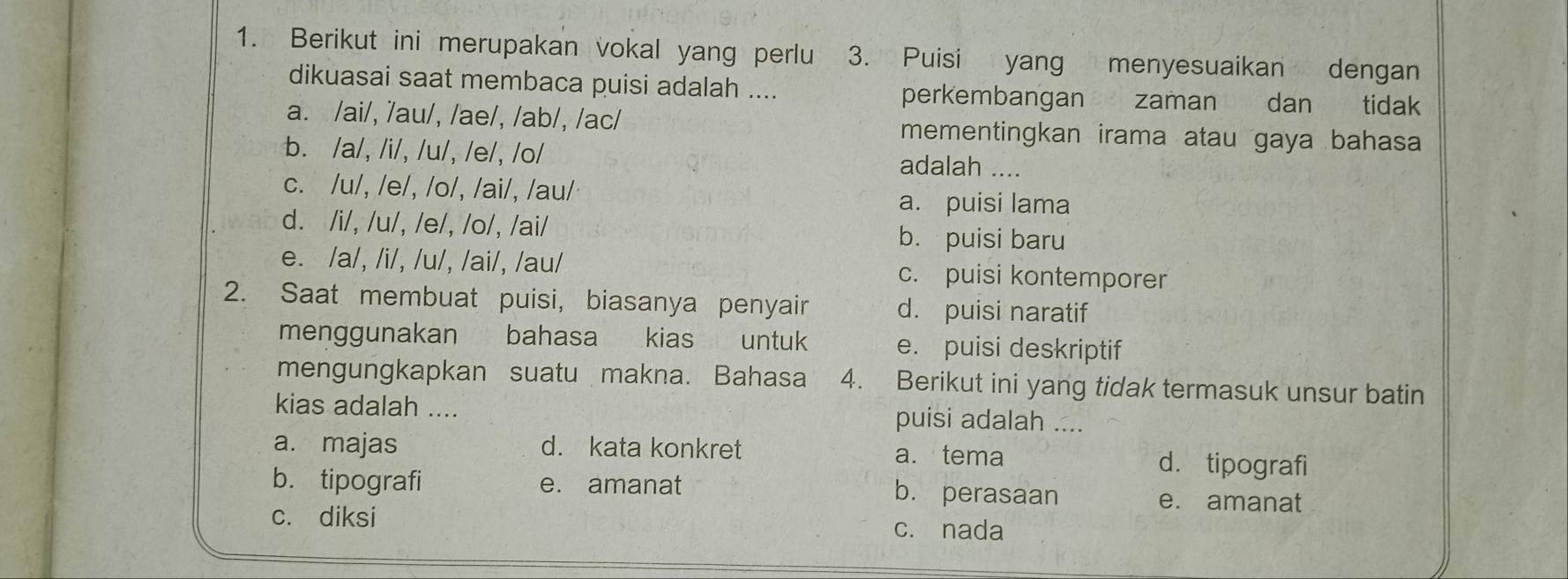 Berikut ini merupakan vokal yang perlu 3. Puisi yang menyesuaikan dengan
dikuasai saat membaca puisi adalah .... perkembangan zaman dan tidak
a. /ai/, /au/, /ae/, /ab/, /ac/ mementingkan irama atau gaya bahasa
b. /a/, /i/, /u/, /e/, /o/ adalah ....
c. /u/, /e/, /o/, /ai/, /au/ a. puisi lama
d. /i/, /u/, /e/, /o/, /ai/ b. puisi baru
e. /a/, /i/, /u/, /ai/, /au/ c. puisi kontemporer
2. Saat membuat puisi, biasanya penyair d. puisi naratif
menggunakan bahasa kias untuk e. puisi deskriptif
mengungkapkan suatu makna. Bahasa 4. Berikut ini yang tidak termasuk unsur batin
kias adalah .... puisi adalah ....
a. majas d. kata konkret a. tema d. tipografi
b. tipografi e. amanat b. perasaan e. amanat
c. diksi c. nada