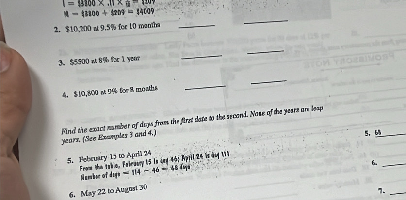 I=3800* .11* frac 12=$209
M=$3800+$209=$4009
2. $10,200 at 9.5% for 10 months _ 
_ 
_ 
3. $5500 at 8% for 1 year
_ 
_ 
4. $10,800 at 9% for 8 months
_ 
Find the exact number of days from the first date to the second. None of the years are leap
years. (See Examples 3 and 4.) 
5. February 15 to April 24 5. 68
From the table, February 15 is day 46; April 24 Is day 114 Numbor of days =114-46=68 days
6._ 
6. May 22 to August 30
7._