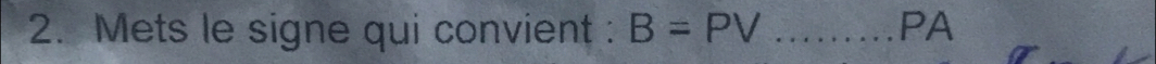 Mets le signe qui convient : B=PV _PA