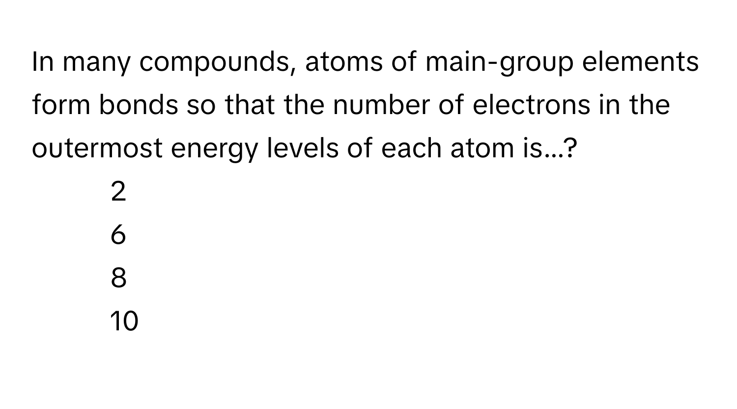 In many compounds, atoms of main-group elements form bonds so that the number of electrons in the outermost energy levels of each atom is...?

- 2
- 6
- 8
- 10