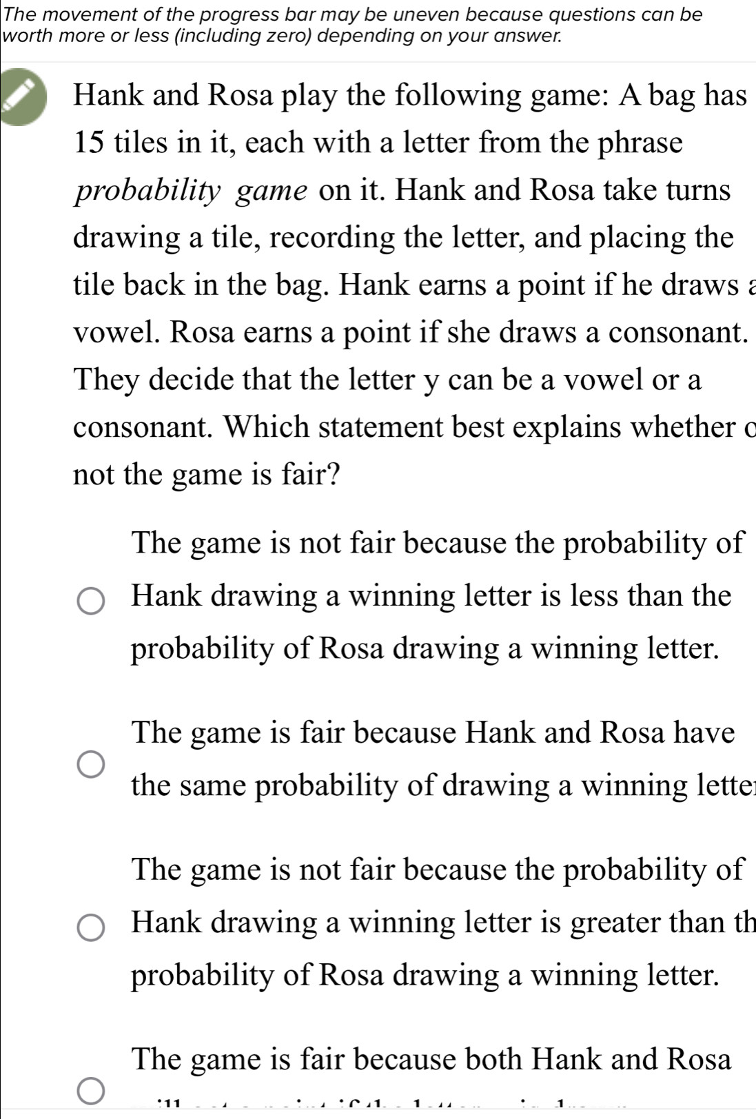 The movement of the progress bar may be uneven because questions can be
worth more or less (including zero) depending on your answer.
Hank and Rosa play the following game: A bag has
15 tiles in it, each with a letter from the phrase
probability game on it. Hank and Rosa take turns
drawing a tile, recording the letter, and placing the
tile back in the bag. Hank earns a point if he draws a
vowel. Rosa earns a point if she draws a consonant.
They decide that the letter y can be a vowel or a
consonant. Which statement best explains whether c
not the game is fair?
The game is not fair because the probability of
Hank drawing a winning letter is less than the
probability of Rosa drawing a winning letter.
The game is fair because Hank and Rosa have
the same probability of drawing a winning lette
The game is not fair because the probability of
Hank drawing a winning letter is greater than th
probability of Rosa drawing a winning letter.
The game is fair because both Hank and Rosa