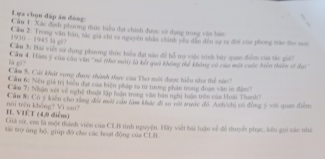 Lựa chọn đáp án đúng: 
Câu 1: Xác định phương thức biểu đạt chính được sử dụng trong văn bản: 
Câu 2: Trong văn bản, tác giả chỉ ra nguyên nhân chính yếu dẫn đến sự ra đời của phong trào thơ mới 
1930 - 1945 là gi? 
Cầu 3: Bài viết sử dụng phương thức biểu đạt nào để hỗ trợ việc trình bày quan điểm của tác giả? 
Câu 4. Hàm ý của câu văn 'nó (thơ mới) là kết quả không thể không có của một cuộc biển thiên vĩ đại'' 
là gì? 
Câu 5. Cái khát vọng được thành thực của Thơ mới được hiểu như thể nào? 
Câu 6: Nêu giá trị biểu đạt của biện pháp tu từ tương phản trong đoạn văn in đậm? 
Câu 7: Nhận xét về nghệ thuật lập luận trong văn bản nghị luận trên của Hoài Thanh? 
Cầu 8: Có ý kiến cho răng đói mới cần làm khác đi so với trước đó. Anh/chị có đồng ý với quan điểm 
nói trên không? Vì sao? 
H. VIÉT (4,0 điểm) 
Giả sử, em là một thành viên của CLB tinh nguyện. Hãy viết bài luận về để thuyết phục, kêu gọi các nhà 
tài trợ ủng hộ, giúp đỡ cho các hoạt động của CLB.