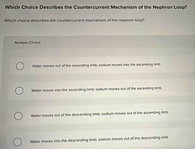 Which Choice Describes the Countercurrent Mechanism of the Nephron Loop?
Which choice describes the countercurrent mechanism of the nephron loop?
Multiple Choice
Water moves out of the ascending limb; sodium moves into the ascending limb
Water moves into the ascending limb; sodium moves out of the ascending limb
Water moves out of the descending limb; sodium moves out of the ascending limb
Water moves into the descending limb; sodium moves out of the descending limb