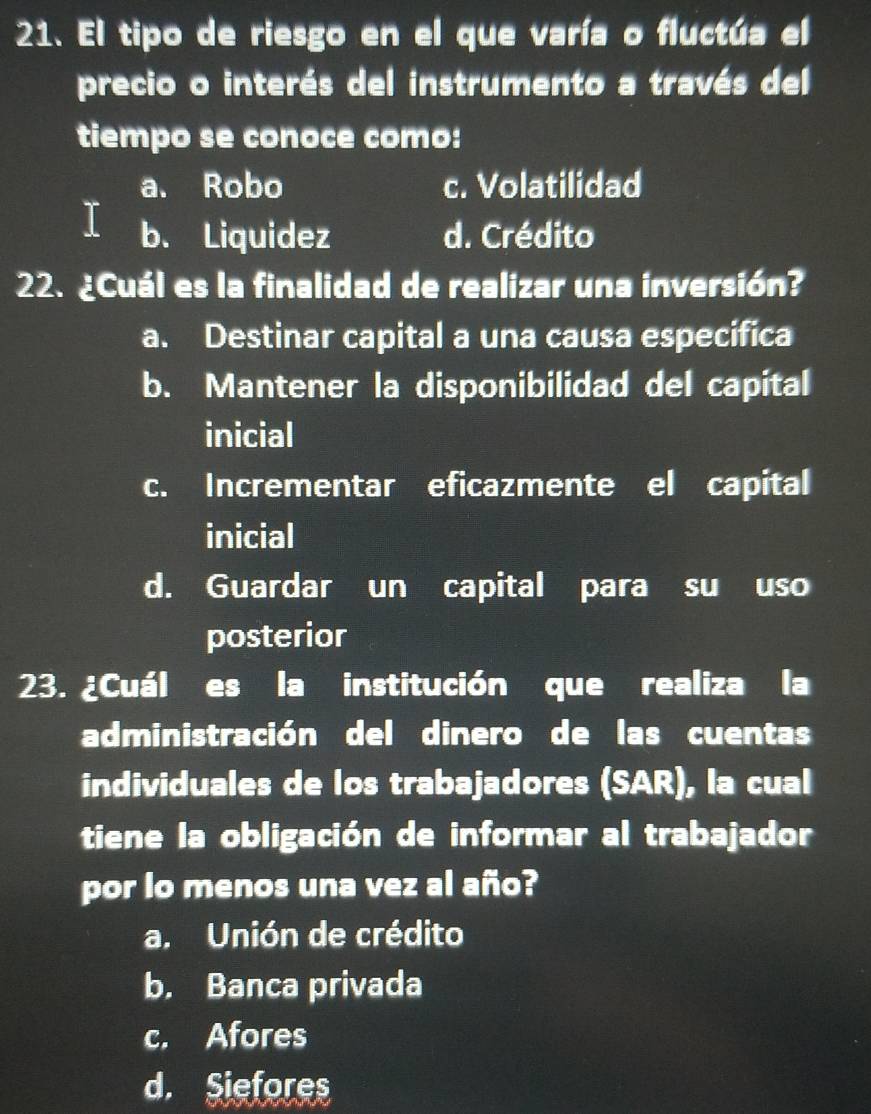 El tipo de riesgo en el que varía o fluctúa el
precio o interés del instrumento a través del
tiempo se conoce como:
a. Robo c. Volatilidad
b. Liquidez d. Crédito
22. ¿Cuál es la finalidad de realizar una inversión?
a. Destinar capital a una causa especifica
b. Mantener la disponibilidad del capital
inicial
c. Incrementar eficazmente el capital
inicial
d. Guardar un capital para su uso
posterior
23. ¿Cuál es la institución que realiza la
administración del dinero de las cuentas
individuales de los trabajadores (SAR), la cual
tiene la obligación de informar al trabajador
por lo menos una vez al año?
a. Unión de crédito
b. Banca privada
c. Afores
d. Siefores