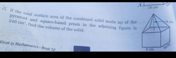 18cm
18 cm
c) If the total surface area of the combined solid made up of the 
pyramid and square-based prism in the adjoining figure is
240cm^2 , find the volume of the solid. 
Excel in Mathematics - Book 10