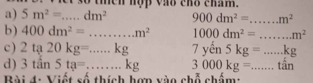 Viet số thích hợp vào chó cham. 
a) 5m^2=...dm^2 _
900dm^2= _  m^2
b) 400dm^2=...m^2 _ 1000dm^2= _  m^2
c) 2ta20kg=...kg _ 7yen5kg=...kg _ 
d) 3tan 5ta=...kg __ 3000kg= ...tan ...tan _ 
Bài 4: Viết số thích hợn vào chỗ chấm: