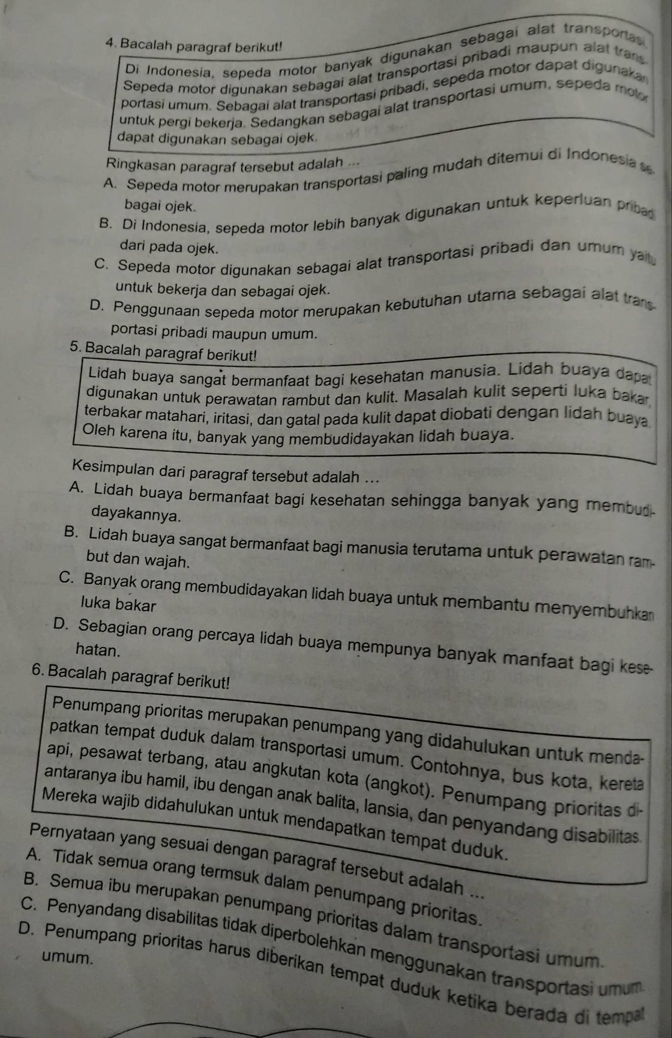 Bacalah paragraf berikut!
Di Indonesia, sepeda motor banyak digunakan sebagai alat transporas
Sepeda motor digunakan sebagai alat transportasi pribadi maupun alat trans
portasi umum. Sebagai alat transportasi pribadi, sepeda motor dapat digunakar
untuk pergi bekerja. Sedangkan sebagai alat transportasi umum, sepeda  mol
dapat digunakan sebagai ojek.
Ringkasan paragraf tersebut adalah ...
A. Sepeda motor merupakan transportasi paling mudah ditemui di Indonesia
bagai ojek.
B. Di Indonesia, sepeda motor lebih banyak digunakan untuk keperluan priba
dari pada ojek.
C. Sepeda motor digunakan sebagai alat transportasi pribadi dan umum yatu
untuk bekerja dan sebagai ojek.
D. Penggunaan sepeda motor merupakan kebutuhan utama sebagai alat tra
portasi pribadi maupun umum.
5. Bacalah paragraf berikut!
Lidah buaya sangat bermanfaat bagi kesehatan manusia. Lidah buaya dapa
digunakan untuk perawatan rambut dan kulit. Masalah kulit seperti luka baka
terbakar matahari, iritasi, dan gatal pada kulit dapat diobati dengan lidah buaya
Oleh karena itu, banyak yang membudidayakan lidah buaya.
Kesimpulan dari paragraf tersebut adalah ...
A. Lidah buaya bermanfaat bagi kesehatan sehingga banyak yang membud
dayakannya.
B. Lidah buaya sangat bermanfaat bagi manusia terutama untuk perawatan ram
but dan wajah.
C. Banyak orang membudidayakan lidah buaya untuk membantu menyembuhka
luka bakar
D. Sebagian orang percaya lidah buaya mempunya banyak manfaat bagi kes
hatan.
6. Bacalah paragraf berikut!
Penumpang prioritas merupakan penumpang yang didahulukan untuk menda-
patkan tempat duduk dalam transportasi umum. Contohnya, bus kota, kereta
api, pesawat terbang, atau angkutan kota (angkot). Penumpang prioritas 
antaranya ibu hamil, ibu dengan anak balita, lansia, dan penyandang disabilitas
Mereka wajib didahulukan untuk mendapatkan tempat duduk
Pernyataan yang sesuai dengan paragraf tersebut adalah ...
A. Tidak semua orang termsuk dalam penumpang prioritas
B. Semua ibu merupakan penumpang prioritas dalam transportasi umum
C. Penyandang disabilitas tidak diperbolehkan menggunakan transportasi umum
umum.
D. Penumpang prioritas harus diberikan tempat duduk ketika berada di temp