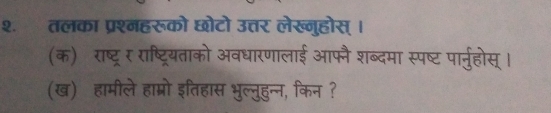 २. तलका प्रश्नहरूको छोटो उत्तर लेख्नुहोस् । 
(क) राष्ट्र र राष्ट्रियताको अवधारणालाई आफ्नै शब्दमा स्पष्ट पार्नुहोस् । 
(ख) हामीले हाम्रो इतिहास भुल्नुहुन्न, किन ?