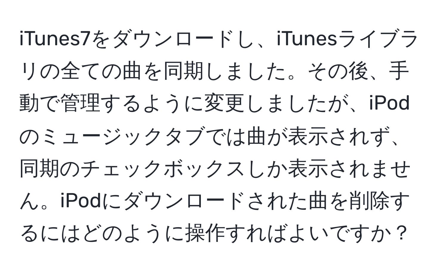 iTunes7をダウンロードし、iTunesライブラリの全ての曲を同期しました。その後、手動で管理するように変更しましたが、iPodのミュージックタブでは曲が表示されず、同期のチェックボックスしか表示されません。iPodにダウンロードされた曲を削除するにはどのように操作すればよいですか？