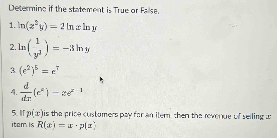 Determine if the statement is True or False. 
1. ln (x^2y)=2ln xln y
2. ln ( 1/y^3 )=-3ln y
3. (e^2)^5=e^7
4.  d/dx (e^x)=xe^(x-1)
5. If p(x) is the price customers pay for an item, then the revenue of selling x
item is R(x)=x· p(x)