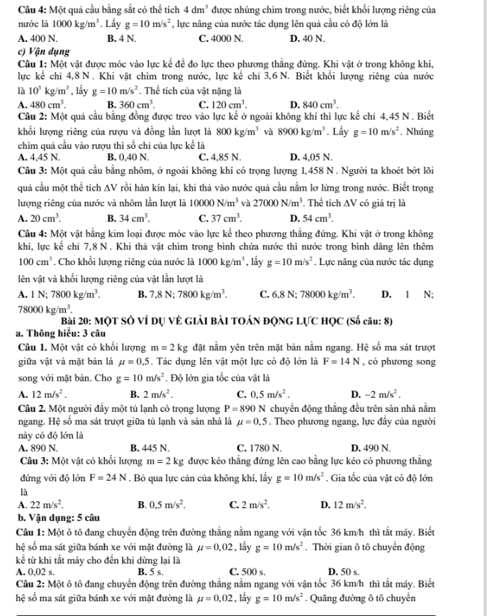 Cầu 4: Một quả cầu bằng sắt có thể tích 4dm^3 được nhúng chìm trong nước, biết khối lượng riêng của
nước là 1000kg/m^3. Lẩy g=10m/s^2 , lực nâng của nước tác dụng lên quả cầu có độ lớn là
A. 400 N. B. 4 N. C. 4000 N. D. 40 N.
c) Vận dụng
Câu 1: Một vật được móc vào lực kế đề đo lực theo phương thẳng đứng. Khi vật ở trong không khí,
lực kế chỉ 4,8N. Khi vật chìm trong nước, lực kế chi 3,6 N. Biết khối lượng riêng của nước
là 10^3kg/m^3 , lấy g=10m/s^2 The tích của vật nặng là
A. 480cm^3. B. 360cm^3. C. 120cm^3. D. 840cm^3.
Câu 2: Một quả cầu bằng đồng được treo vào lực kế ở ngoài không khí thì lực kế chỉ 4,45 N . Biết
khối lượng riêng của rượu và đồng lần lượt là 800kg/m^3 và 8900kg/m^3. Lấy g=10m/s^2. Nhúng
chìm quả cầu vào rượu thì số chi của lực kế là
A. 4,45 N. B. 0,40 N. C. 4,85 N. D. 4,05 N.
Câu 3: Một quả cầu bằng nhôm, ở ngoài không khí có trọng lượng 1,458 N . Người ta khoét bớt lõi
quả cầu một thể tích AV rồi hàn kín lại, khi thả vào nước quả cầu nằm lơ lứng trong nước. Biết trọng
lượng riêng của nước và nhôm lần lượt là 10000N/m^3 và 27000N/m^3. Thể tích AV có giá trị là
A. 20cm^3. B. 34cm^3. C. 37cm^3. D. 54cm^3.
Câu 4: Một vật bằng kim loại được móc vào lực kể theo phương thắng đứng. Khi vật ở trong không
khí, lực kế chi 7,8 N. Khi thả vật chìm trong bình chứa nước thì nước trong bình dâng lên thêm
100cm^3. Cho khối lượng riêng của nước là 1000kg/m^3 , lầy g=10m/s^2. Lực nâng của nước tác dụng
lên vật và khối lượng riêng của vật lần lượt là
A. 1N;7800kg/m^3. B. 7,8N;7800kg/m^3. C. 6,8N;78000kg/m^3. D. 1 N;
78000kg/m^3.
Bài 20: MộT SÓ VÍ DỤ VÈ GIảI BàI TOÁN ĐQNG LựC HỌC (Số câu: 8)
a. Thông hiểu: 3 câu
Câu 1. Một vật có khối lượng m=2kg đặt nằm yên trên mặt bàn nằm ngang. Hệ số ma sát trượt
giữa vật và mặt bàn là mu =0.5. Tác dụng lên vật một lực có độ lớn là F=14N , có phương song
song với mặt bàn. Cho g=10m/s^2. Độ lớn gia tốc của vật là
A. 12m/s^2. B. 2m/s^2. C. 0,5m/s^2. D. -2m/s^2.
Câu 2. Một người đầy một tủ lạnh có trọng lượng P=890 N chuyển động thẳng đều trên sản nhà nằm
ngang. Hệ số ma sát trượt giữa tủ lạnh và sản nhà là mu =0,5. Theo phương ngang, lực đầy của người
này có độ lớn là
A. 890 N. B. 445 N. C. 1780 N. D. 490 N.
Câu 3: Một vật có khối lượng m=2kg được kéo thẳng đứng lên cao bằng lực kéo có phương thẳng
đứng với độ lớn F=24N. Bỏ qua lực cản của không khí, lấy g=10m/s^2. Gia tốc của vật có độ lớn
là
A. 22m/s^2. B. 0.5m/s^2. C. 2m/s^2. D. 12m/s^2.
b. Vận dụng: 5 câu
Câu 1: Một ô tô đang chuyển động trên đường thắng nằm ngang với vận tốc 36 km/h thì tắt máy. Biết
hệ số ma sát giữa bánh xe với mặt đường là mu =0,02 , lầy g=10m/s^2. Thời gian ô tô chuyển động
kể từ khi tắt máy cho đến khi dừng lại là
A. 0,02 s. B. 5 s. C. 500 s. D. 50 s.
Câu 2: Một ô tô đang chuyển động trên đường thắng nằm ngang với vận tốc 36 km/h thì tắt máy. Biết
hệ số ma sát giữa bánh xe với mặt đường là mu =0,02 , lầy g=10m/s^2. Quãng đường ô tô chuyển