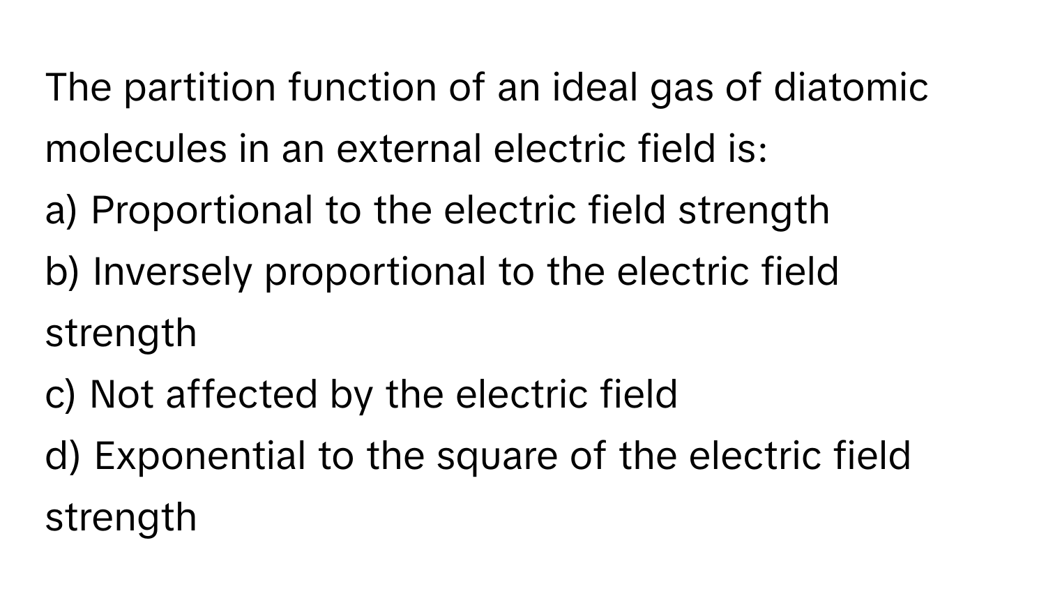 The partition function of an ideal gas of diatomic molecules in an external electric field is:

a) Proportional to the electric field strength 
b) Inversely proportional to the electric field strength 
c) Not affected by the electric field 
d) Exponential to the square of the electric field strength