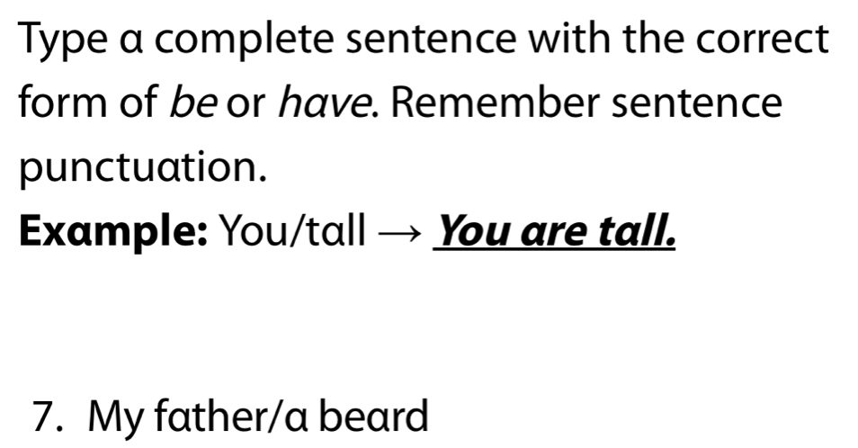 Type a complete sentence with the correct 
form of be or have. Remember sentence 
punctuation. 
Example: You/tall → You are tall. 
7. My father/a beard