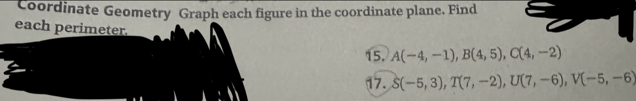 Coordinate Geometry Graph each figure in the coordinate plane. Find 
each perimeter. 
15. A(-4,-1), B(4,5), C(4,-2)
17. S(-5,3), T(7,-2), U(7,-6), V(-5,-6)
A :