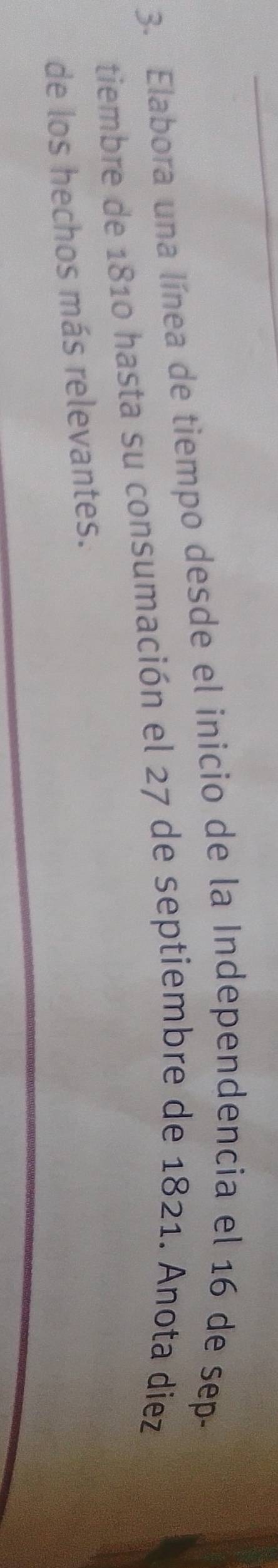 Elabora una línea de tiempo desde el inicio de la Independencia el 16 de sep- 
tiembre de 1810 hasta su consumación el 27 de septiembre de 1821. Anota diez 
de los hechos más relevantes.