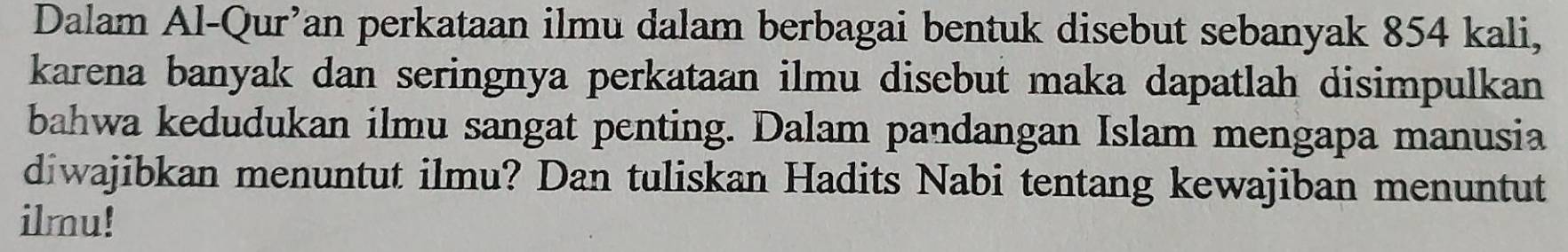 Dalam Al-Qur’an perkataan ilmu dalam berbagai bentuk disebut sebanyak 854 kali, 
karena banyak dan seringnya perkataan ilmu disebut maka dapatlah disimpulkan 
bahwa kedudukan ilmu sangat penting. Dalam pandangan Islam mengapa manusia 
diwajibkan menuntut ilmu? Dan tuliskan Hadits Nabi tentang kewajiban menuntut 
ilmu!